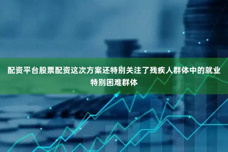 配资平台股票配资这次方案还特别关注了残疾人群体中的就业特别困难群体
